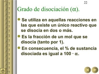 22

Grado de disociación (α).
Se utiliza en aquellas reacciones en
 las que existe un único reactivo que
 se disocia en dos o más.
Es la fracción de un mol que se
 disocia (tanto por 1).
En consecuencia, el % de sustancia
 disociada es igual a 100 · α.
 