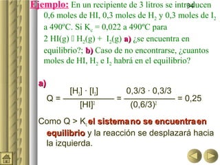 Ejemplo: En un recipiente de 3 litros se introducen
                                             34
   0,6 moles de HI, 0,3 moles de H2 y 0,3 moles de I2
   a 490ºC. Si Kc = 0,022 a 490ºC para
   2 HI(g)  H2(g) + I2(g) a) ¿se encuentra en
   equilibrio?; b) Caso de no encontrarse, ¿cuantos
   moles de HI, H2 e I2 habrá en el equilibrio?

  a)
            [H2] · [I2] 0,3/3 · 0,3/3
       Q = —————— = —————— = 0,25
               [HI]2     (0,6/3)2
  Como Q > Kc el sistema no se encuentra en
   equilibrio y la reacción se desplazará hacia
   la izquierda.
 