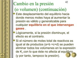 42
Cambio en la presión
(o volumen) (continuación)
Este desplazamiento del equilibrio hacia
 donde menos moles haya al aumentar la
 presión es válido y generalizable para
 cualquier equilibrio en el que intervengan
 gases .
Lógicamente, si la presión disminuye, el
 efecto es el contrario.
Si el número de moles total de reactivos es
 igual al de productos (a+b =c+d) se pueden
 eliminar todos los volúmenes en la expresión
 de Kc, con lo que éste no afecta al equilibrio
 (y por tanto, tampoco la presión).
 