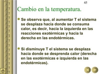 45

Cambio en la temperatura.
Se observa que, al aumentar T el sistema
 se desplaza hacia donde se consuma
 calor, es decir, hacia la izquierda en las
 reacciones exotérmicas y hacia la
 derecha en las endotérmicas.

Si disminuye T el sistema se desplaza
 hacia donde se desprenda calor (derecha
 en las exotérmicas e izquierda en las
 endotérmicas).
 