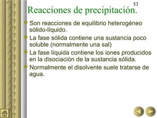 53
 Reacciones de precipitación.
Son reacciones de equilibrio heterogéneo
 sólido-líquido.
La fase sólida contiene una sustancia poco
 soluble (normalmente una sal)
La fase líquida contiene los iones producidos
 en la disociación de la sustancia sólida.
Normalmente el disolvente suele tratarse de
 agua.
 