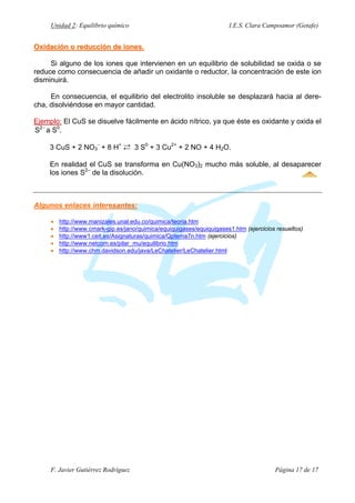 Unidad 2: Equilibrio químico

I.E.S. Clara Campoamor (Getafe)

Oxidación o reducción de iones.
Si alguno de los iones que intervienen en un equilibrio de solubilidad se oxida o se
reduce como consecuencia de añadir un oxidante o reductor, la concentración de este ion
disminuirá.
En consecuencia, el equilibrio del electrolito insoluble se desplazará hacia al derecha, disolviéndose en mayor cantidad.
Ejemplo: El CuS se disuelve fácilmente en ácido nítrico, ya que éste es oxidante y oxida el
S2− a S0.
3 CuS + 2 NO3− + 8 H+ Á 3 S0 + 3 Cu2+ + 2 NO + 4 H2O.
En realidad el CuS se transforma en Cu(NO3)2 mucho más soluble, al desaparecer
los iones S2– de la disolución.

Algunos enlaces interesantes:
•
•
•
•
•

http://www.manizales.unal.edu.co/quimica/teoria.htm
http://www.cmark-gip.es/jano/quimica/equiquigases/equiquigases1.htm (ejercicios resueltos)
http://www1.ceit.es/Asignaturas/quimica/Qptema7n.htm (ejercicios)
http://www.netcom.es/pilar_mu/equilibrio.htm
http://www.chm.davidson.edu/java/LeChatelier/LeChatelier.html

F. Javier Gutiérrez Rodríguez

Página 17 de 17

 