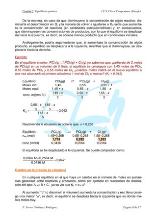 Unidad 2: Equilibrio químico

I.E.S. Clara Campoamor (Getafe)

De la manera, en caso de que disminuyera la concentración de algún reactivo: disminuiría el denominador en Q, y la manera de volver a igualarse a KC sería que aumentase la concentración de reactivos (en cantidades estequiométricas) y, en consecuencia,
que disminuyesen las concentraciones de productos, con lo que el equilibrio se desplazaría hacia la izquierda, es decir, se obtiene menos producto que en condiciones iniciales.
Análogamente, podría argumentarse que, si aumentase la concentración de algún
producto, el equilibrio se desplazaría a la izquierda, mientras que si disminuyese, se desplazaría hacia la derecha.
Ejemplo:
En el equilibrio anterior: PCl5(g) Á PCl3(g) + Cl2(g) ya sabemos que, partiendo de 2 moles
de PCl5(g) en un volumen de 5 litros, el equilibrio se conseguía con 1,45 moles de PCl5,
0,55 moles de PCl3 y 0,55 moles de Cl2 ¿cuántos moles habrá en el nuevo equilibrio si
una vez alcanzado el primero añadimos 1 mol de Cl2 al matraz? (Kc = 0,042)
Equilibrio:
Moles inic.:
Moles equil.
conc. eq( mol / l )

PCl5(g)
1,45
1,45 + x
1,45 + x
5

Á

PCl3(g)
0,55
0,55 – x
0,55 − x
5

+

Cl2(g)
0,55 + 1
1,55 – x
1,55 − x
5

0,55 − x 1,55 − x
×
5
5
KC =
= 0,042
1,45 + x
5
Resolviendo la ecuación se obtiene que: x = 0,268
Equilibrio:
neq (mol)
conc (mol/l)

PCl5(g)
1,45+0,268
1,718
0,3436

Á

PCl3(g) +
Cl2(g)
0,55–0,268
1,55–0,268
0,282
1,282
0,0564
0,2564

El equilibrio se ha desplazado a la izquierda. Se puede comprobar como:
0,0564 M × 0,2564 M
= 0,042
0,3436 M
Cambio en la presión (o volumen)

En cualquier equilibrio en el que haya un cambio en el número de moles en sustancias gaseosas entre reactivos y productos, como por ejemplo en reacciones de disociación del tipo: A Á B + C, ya se vio que KC ≅ c x α2
Al aumentar “p” (o disminuir el volumen) aumenta la concentración y eso lleva consigo una menor “α”, es decir, el equilibrio se desplaza hacia la izquierda que es donde menos moles hay.
F. Javier Gutiérrez Rodríguez

Página 9 de 17

 