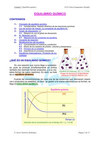 Unidad 2: Equilibrio químico

I.E.S. Clara Campoamor (Getafe)

EQUILIBRIO QUÍMICO
CONTENIDOS
1.-

Concepto de equilibrio químico.
1.1. Características. Aspecto dinámico de las reacciones químicas.

2.3.-

Ley de acción de masas. La constante de equilibrio KC.
Grado de disociación “α”.
3.1. Relación KC con el grado de disociación.

4.-

KP. Relación con KC .
4.1. Magnitud de las constantes de equilibrio.

5.6.-

Cociente de reacción.
Modificaciones del equilibrio.
6.1.
6.2.
6.3.
6.4.

7.-

Concentración en reactivos y productos.
Efecto de los cambios de presión, volumen y temperatura.
Principio de Le Chatelier.
Importancia en procesos industriales.

Equilibrios heterogéneos. Producto de solubilidad.

¿QUÉ ES UN EQUILIBRIO QUÍMICO?
Es una reacción que nunca llega a completarse, pues se produce simultáneamente en ambos
sentidos (los reactivos forman productos, y a su vez,
éstos forman de nuevo reactivos). Es decir, se trata
de un equilibrio dinámico.

Equilibrio de moléculas (H2 + I2 Á 2 HI)
Imagen de Química 2º de Bachillerato
cedida por © GRUPO ANAYA. S.A.

Cuando las concentraciones de cada una de las sustancias que intervienen (reactivos o productos) se estabiliza, es decir, se gastan a la misma velocidad que se forman, se
llega al EQUILIBRIO QUÍMICO.

Concentraciones (mol/l)

Equilibrio químico
[HI]

[I2]

[H2]

Tiempo (s)
Variación de la concentración con el tiempo (H2 + I2 Á 2 HI)

F. Javier Gutiérrez Rodríguez

Página 1 de 17

 