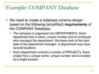 15
Example: COMPANY Database
 We need to create a database schema design
based on the following (simplified) requirements of
the COMPANY Database:
 The company is organized into DEPARTMENTs. Each
department has a name, unique number and an employee
who manages the department. We keep track of the start
date of the department manager. A department may have
several locations
 Each department controls a number of PROJECTs. Each
project has a unique name, unique number and is located
at a single location
 