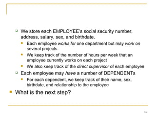 16
 We store each EMPLOYEE’s social security number,
address, salary, sex, and birthdate.
 Each employee works for one department but may work on
several projects
 We keep track of the number of hours per week that an
employee currently works on each project
 We also keep track of the direct supervisor of each employee
 Each employee may have a number of DEPENDENTs
 For each dependent, we keep track of their name, sex,
birthdate, and relationship to the employee
 What is the next step?
 