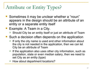 17
Attribute or Entity Types?
 Sometimes it may be unclear whether a “noun”
appears in the design should be an attribute of an
entity or a separate entity itself
 Example: A Team in a City.
 Should City be an entity itself or just an attribute of Team
 Such a decision often depends on the application
 If only the city name is used and other information about
the city is not needed in the application, then we can let
City be an attribute of Team
 If the application also uses other city information, such as
population, state or even median salary, then we need to
set City as an entity (type)
 How about department locations?
 