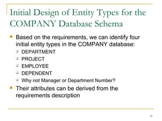 18
Initial Design of Entity Types for the
COMPANY Database Schema
 Based on the requirements, we can identify four
initial entity types in the COMPANY database:
 DEPARTMENT
 PROJECT
 EMPLOYEE
 DEPENDENT
 Why not Manager or Department Number?
 Their attributes can be derived from the
requirements description
 