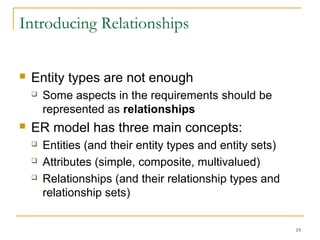 19
Introducing Relationships
 Entity types are not enough
 Some aspects in the requirements should be
represented as relationships
 ER model has three main concepts:
 Entities (and their entity types and entity sets)
 Attributes (simple, composite, multivalued)
 Relationships (and their relationship types and
relationship sets)
 