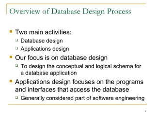 3
Overview of Database Design Process
 Two main activities:
 Database design
 Applications design
 Our focus is on database design
 To design the conceptual and logical schema for
a database application
 Applications design focuses on the programs
and interfaces that access the database
 Generally considered part of software engineering
 