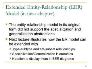 48
Extended Entity-Relationship (EER)
Model (in next chapter)
 The entity relationship model in its original
form did not support the specialization and
generalization abstractions
 Next lecture illustrates how the ER model can
be extended with
 Type-subtype and set-subset relationships
 Specialization/Generalization Hierarchies
 Notation to display them in EER diagrams
 