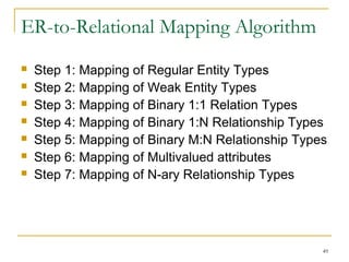 49
ER-to-Relational Mapping Algorithm
 Step 1: Mapping of Regular Entity Types
 Step 2: Mapping of Weak Entity Types
 Step 3: Mapping of Binary 1:1 Relation Types
 Step 4: Mapping of Binary 1:N Relationship Types
 Step 5: Mapping of Binary M:N Relationship Types
 Step 6: Mapping of Multivalued attributes
 Step 7: Mapping of N-ary Relationship Types
 