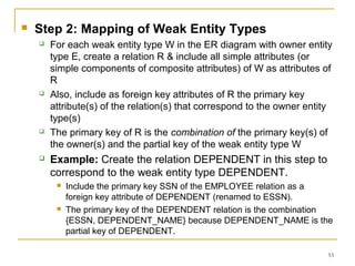 53
 Step 2: Mapping of Weak Entity Types
 For each weak entity type W in the ER diagram with owner entity
type E, create a relation R & include all simple attributes (or
simple components of composite attributes) of W as attributes of
R
 Also, include as foreign key attributes of R the primary key
attribute(s) of the relation(s) that correspond to the owner entity
type(s)
 The primary key of R is the combination of the primary key(s) of
the owner(s) and the partial key of the weak entity type W
 Example: Create the relation DEPENDENT in this step to
correspond to the weak entity type DEPENDENT.
 Include the primary key SSN of the EMPLOYEE relation as a
foreign key attribute of DEPENDENT (renamed to ESSN).
 The primary key of the DEPENDENT relation is the combination
{ESSN, DEPENDENT_NAME} because DEPENDENT_NAME is the
partial key of DEPENDENT.
 