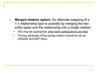 55
2. Merged relation option: An alternate mapping of a
1:1 relationship type is possible by merging the two
entity types and the relationship into a single relation.
 This may be appropriate when both participations are total
 The key attributes of the joining relation should be set as
UNIQUE and NOT NULL
 