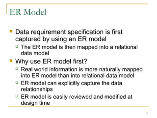 5
ER Model
 Data requirement specification is first
captured by using an ER model
 The ER model is then mapped into a relational
data model
 Why use ER model first?
 Real world information is more naturally mapped
into ER model than into relational data model
 ER model can explicitly capture the data
relationships
 ER model is easily reviewed and modified at
design time
 