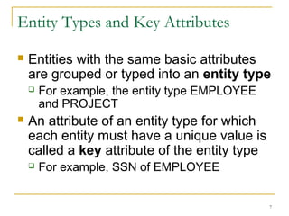 7
Entity Types and Key Attributes
 Entities with the same basic attributes
are grouped or typed into an entity type
 For example, the entity type EMPLOYEE
and PROJECT
 An attribute of an entity type for which
each entity must have a unique value is
called a key attribute of the entity type
 For example, SSN of EMPLOYEE
 