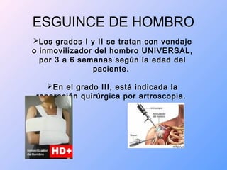 ESGUINCE DE HOMBRO
Los grados I y II se tratan con vendaje
o inmovilizador del hombro UNIVERSAL,
por 3 a 6 semanas según la edad del
paciente.
En el grado III, está indicada la
reparación quirúrgica por artroscopia.
 