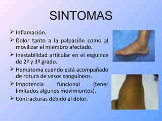 SINTOMAS
 Inflamación.
 Dolor tanto a la palpación como al
movilizar el miembro afectado.
 Inestabilidad articular en el esguince
de 2º y 3º grado.
 Hematoma cuando está acompañado
de rotura de vasos sanguíneos.
 Impotencia funcional (tener
limitados algunos movimientos).
 Contracturas debido al dolor.
 