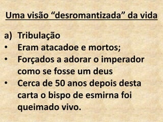 Uma visão “desromantizada” da vida
a) Tribulação
• Eram atacadoe e mortos;
• Forçados a adorar o imperador
como se fosse um deus
• Cerca de 50 anos depois desta
carta o bispo de esmirna foi
queimado vivo.
 