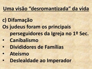 Uma visão “desromantizada” da vida
c) Difamação
Os judeus foram os principais
perseguidores da Igreja no 1º Sec.
• Canibalismo
• Divididores de Famílias
• Ateísmo
• Deslealdade ao Imperador
 
