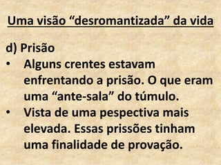 Uma visão “desromantizada” da vida
d) Prisão
• Alguns crentes estavam
enfrentando a prisão. O que eram
uma “ante-sala” do túmulo.
• Vista de uma pespectiva mais
elevada. Essas prissões tinham
uma finalidade de provação.
 