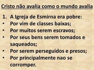 Cristo não avalia como o mundo avalia
1. A Igreja de Esmirna era pobre:
• Por vim de classes baixas;
• Por muitos serem escravos;
• Por seus bens serem tomados e
saqueados;
• Por serem perseguidos e presos;
• Por principalmente nao se
corromper.
 