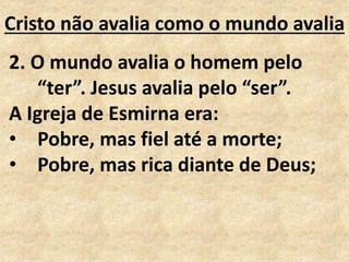 Cristo não avalia como o mundo avalia
2. O mundo avalia o homem pelo
“ter”. Jesus avalia pelo “ser”.
A Igreja de Esmirna era:
• Pobre, mas fiel até a morte;
• Pobre, mas rica diante de Deus;
 