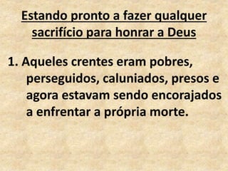 Estando pronto a fazer qualquer
sacrifício para honrar a Deus
1. Aqueles crentes eram pobres,
perseguidos, caluniados, presos e
agora estavam sendo encorajados
a enfrentar a própria morte.
 
