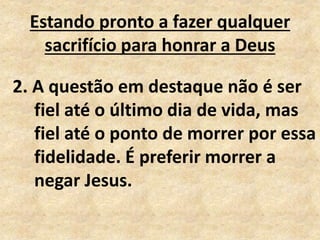 Estando pronto a fazer qualquer
sacrifício para honrar a Deus
2. A questão em destaque não é ser
fiel até o último dia de vida, mas
fiel até o ponto de morrer por essa
fidelidade. É preferir morrer a
negar Jesus.
 