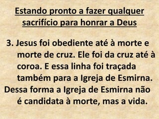 Estando pronto a fazer qualquer
sacrifício para honrar a Deus
3. Jesus foi obediente até à morte e
morte de cruz. Ele foi da cruz até à
coroa. E essa linha foi traçada
também para a Igreja de Esmirna.
Dessa forma a Igreja de Esmirna não
é candidata à morte, mas a vida.
 