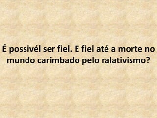 É possivél ser fiel. E fiel até a morte no
mundo carimbado pelo ralativismo?
 