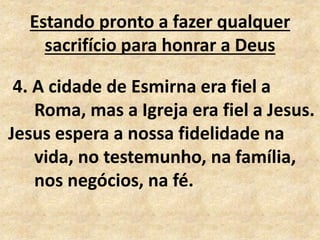 Estando pronto a fazer qualquer
sacrifício para honrar a Deus
4. A cidade de Esmirna era fiel a
Roma, mas a Igreja era fiel a Jesus.
Jesus espera a nossa fidelidade na
vida, no testemunho, na família,
nos negócios, na fé.
 