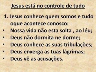 Jesus está no controle de tudo
1. Jesus conhece quem somos e tudo
oque acontece conosco:
• Nossa vida não esta solta , ao léu;
• Deus não dormita ne dorme;
• Deus conhece as suas tribulações;
• Deus enxerga as tuas lágrimas;
• Deus vê as acusações.
 
