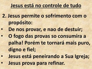 Jesus está no controle de tudo
2. Jesus permite o sofrimento com o
propósito:
• De nos provar, e nao de destuir;
• O fogo das provas so consumira a
palha! Porém te tornará mais puro,
digno e fiel;
• Jesus está peneirando a Sua Igreja;
• Jesus prova para refinar.
 