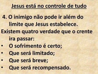 Jesus está no controle de tudo
4. O inimigo não pode ir além do
limite que Jesus estabelece.
Existem quatro verdade que o crente
ira passar:
• O sofrimento é certo;
• Que será limitado;
• Que será breve;
• Que será recompensado.
 