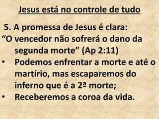 Jesus está no controle de tudo
5. A promessa de Jesus é clara:
“O vencedor não sofrerá o dano da
segunda morte” (Ap 2:11)
• Podemos enfrentar a morte e até o
martírio, mas escaparemos do
inferno que é a 2ª morte;
• Receberemos a coroa da vida.
 