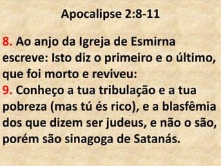 Apocalipse 2:8-11
8. Ao anjo da Igreja de Esmirna
escreve: Isto diz o primeiro e o último,
que foi morto e reviveu:
9. Conheço a tua tribulação e a tua
pobreza (mas tú és rico), e a blasfêmia
dos que dizem ser judeus, e não o são,
porém são sinagoga de Satanás.
 