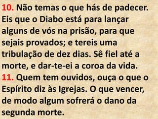 10. Não temas o que hás de padecer.
Eis que o Diabo está para lançar
alguns de vós na prisão, para que
sejais provados; e tereis uma
tribulação de dez dias. Sê fiel até a
morte, e dar-te-ei a coroa da vida.
11. Quem tem ouvidos, ouça o que o
Espírito diz às Igrejas. O que vencer,
de modo algum sofrerá o dano da
segunda morte.
 