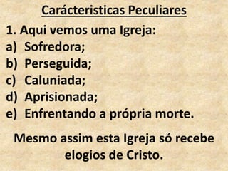 Carácteristicas Peculiares
1. Aqui vemos uma Igreja:
a) Sofredora;
b) Perseguida;
c) Caluniada;
d) Aprisionada;
e) Enfrentando a própria morte.
Mesmo assim esta Igreja só recebe
elogios de Cristo.
 