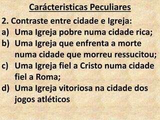 Carácteristicas Peculiares
2. Contraste entre cidade e Igreja:
a) Uma Igreja pobre numa cidade rica;
b) Uma Igreja que enfrenta a morte
numa cidade que morreu ressucitou;
c) Uma Igreja fiel a Cristo numa cidade
fiel a Roma;
d) Uma Igreja vitoriosa na cidade dos
jogos atléticos
 