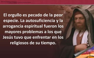 El orgullo es pecado de la peor
especie. La autosuficiencia y la
arrogancia espiritual fueron los
 mayores problemas a los que
Jesús tuvo que enfrentar en los
    religiosos de su tiempo.
 