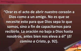 “Orar es el acto de abrir nuestro corazón a
    Dios como a un amigo. No es que se
  necesite esto para que Dios sepa lo que
   somos, sino a fin de capacitarnos para
 recibirlo. La oración no baja a Dios hasta
  nosotros, antes bien nos eleva a él” (El
           camino a Cristo, p. 92).
 