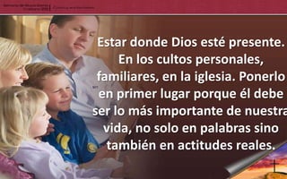 Estar donde Dios esté presente.
     En los cultos personales,
 familiares, en la iglesia. Ponerlo
 en primer lugar porque él debe
ser lo más importante de nuestra
  vida, no solo en palabras sino
   también en actitudes reales.
 