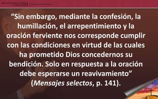 “Sin embargo, mediante la confesión, la
   humillación, el arrepentimiento y la
oración ferviente nos corresponde cumplir
con las condiciones en virtud de las cuales
    ha prometido Dios concedernos su
 bendición. Solo en respuesta a la oración
    debe esperarse un reavivamiento”
        (Mensajes selectos, p. 141).
 