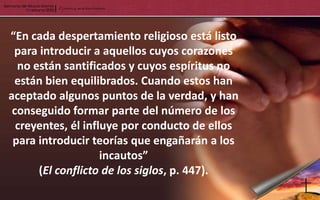 “En cada despertamiento religioso está listo
 para introducir a aquellos cuyos corazones
  no están santificados y cuyos espíritus no
 están bien equilibrados. Cuando estos han
aceptado algunos puntos de la verdad, y han
 conseguido formar parte del número de los
  creyentes, él influye por conducto de ellos
 para introducir teorías que engañarán a los
                    incautos”
      (El conflicto de los siglos, p. 447).
 