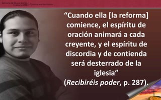 “Cuando ella [la reforma]
 comience, el espíritu de
  oración animará a cada
 creyente, y el espíritu de
 discordia y de contienda
   será desterrado de la
          iglesia”
(Recibiréis poder, p. 287).
 