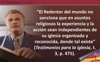 “El Redentor del mundo no
    sanciona que en asuntos
  religiosos la experiencia y la
acción sean independientes de
     su iglesia organizada y
 reconocida, donde tal existe”
(Testimonios para la iglesia, t.
            3, p. 475).
 