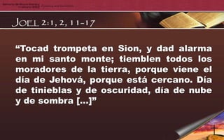 “Tocad trompeta en Sion, y dad alarma
en mi santo monte; tiemblen todos los
moradores de la tierra, porque viene el
día de Jehová, porque está cercano. Día
de tinieblas y de oscuridad, día de nube
y de sombra […]”
 