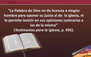 “La Palabra de Dios no da licencia a ningún
hombre para oponer su juicio al de la iglesia, ni
le permite insistir en sus opiniones contrarias a
                las de la misma”
      (Testimonios para la iglesia, p. 495).
 