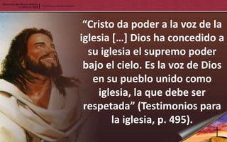 “Cristo da poder a la voz de la
iglesia […] Dios ha concedido a
  su iglesia el supremo poder
 bajo el cielo. Es la voz de Dios
   en su pueblo unido como
    iglesia, la que debe ser
 respetada” (Testimonios para
        la iglesia, p. 495).
 